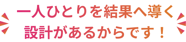 一人ひとりを結果へ導く設計があるからです!